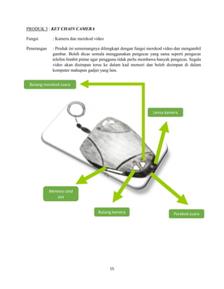 15
PRODUK 3 : KEY CHAIN CAMERA
Fungsi : Kamera dan merekod video
Penerangan : Produk ini sememangnya dilengkapi dengan fungsi merekod video dan mengambil
gambar. Boleh dicas semula menggunakan pengecas yang sama seperti pengecas
telefon bimbit pintar agar pengguna tidak perlu membawa banyak pengecas. Segala
video akan disimpan terus ke dalam kad memori dan boleh disimpan di dalam
komputer mahupun gadjet yang lain.
Butang merekod suara
Lensa kamera
Butang kamera Perekod suara
Memory card
slot
 