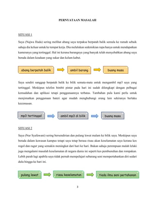 3
PERNYATAAN MASALAH
SITUASI 1
Saya (Najwa Huda) sering melihat abang saya terpaksa berpatah balik semula ke rumah sebaik
sahaja dia keluar untuk ke tempat kerja. Dia melalukan sedemikian rupa hanya untuk mendapatkan
kameranya yang tertinggal. Hal ini kerana barangnya yang banyak telah menyebabkan abang saya
berada dalam keadaan yang sukar dan kelam kabut.
Saya sendiri sanggup berpatah balik ke bilik semata-mata untuk mengambil mp3 saya yang
tertinggal. Meskipun telefon bimbit pintar pada hari ini sudah dilengkapi dengan pelbagai
kemudahan dan aplikasi tetapi penggunaannya terbatas. Tambahan pula kami perlu untuk
menjimatkan penggunaan bateri agar mudah menghubungi orang lain sekiranya berlaku
kecemasan.
SITUASI 2
Saya (Nur Syafawani) sering bersendirian dan pulang lewat malam ke bilik saya. Meskipun saya
berada dalam kawasan kampus tetapi saya tetap berasa risau akan keselamatan saya kerana kes
rogol dan ragut yang semakin meningkat dari hari ke hari. Bukan sahaja perempuan malah lelaki
juga mengalami masalah keselamatan di negara dunia ini seperti kes pembunuhan dan rompakan.
Lebih parah lagi apabila saya tidak pernah mempelajari sebarang seni mempertahankan diri sedari
dulu hingga ke hari ini.
SITUASI 3
mp3 tertinggal ambil mp3 di bilik buang masa
pulang lewat
abang berpatah balik ambil barang
tertinggal
buang masa
risau keselamatan tiada ilmu seni pertahanan
 