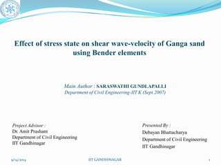 Effect of stress state on shear wave-velocity of Ganga sand using Bender elements 
Presented By : 
DebayanBhattacharya 
Department of Civil Engineering 
IIT Gandhinagar 
9/14/2014 
IIT GANDHINAGAR 
1 
Project Advisor : 
Dr.AmitPrashant 
Department of Civil Engineering 
IIT Gandhinagar 
Main Author : SARASWATHI GUNDLAPALLI 
Department of Civil Engineering-IIT K (Sept.2007)  