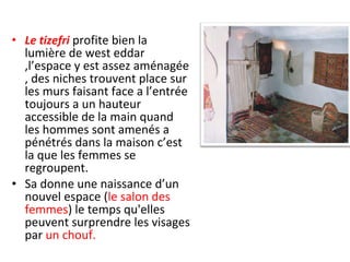 • Le tizefri profite bien la
lumière de west eddar
,l’espace y est assez aménagée
, des niches trouvent place sur
les murs faisant face a l’entrée
toujours a un hauteur
accessible de la main quand
les hommes sont amenés a
pénétrés dans la maison c’est
la que les femmes se
regroupent.
• Sa donne une naissance d’un
nouvel espace (le salon des
femmes) le temps qu'elles
peuvent surprendre les visages
par un chouf.
 