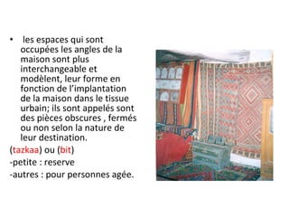 • les espaces qui sont
occupées les angles de la
maison sont plus
interchangeable et
modèlent, leur forme en
fonction de l’implantation
de la maison dans le tissue
urbain; ils sont appelés sont
des pièces obscures , fermés
ou non selon la nature de
leur destination.
(tazkaa) ou (bit)
-petite : reserve
-autres : pour personnes agée.
 