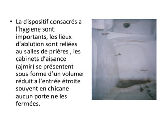 • La dispositif consacrés a
l’hygiene sont
importants, les lieux
d’ablution sont reliées
au salles de prières , les
cabinets d’aisance
(ajmir) se présentent
sous forme d’un volume
réduit a l’entrée étroite
souvent en chicane
aucun porte ne les
fermées.
 