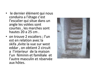• le dernier élément qui nous
conduira a l’étage c’est
l’escalier qui situe dans un
angle les volées sont
courtes , les marches sont
hautes 20 a 25 cm .
• on trouve 2 escaliers ; l’un
est en relation avec la
skifa ,évite la vue sur west
eddar , on obtient 2 circuit
a l’interieur de la maison
l’un féminin et familiale et
l’autre masculin et réservée
aux hôtes.
 