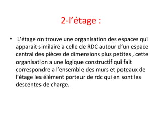 2-l’étage :
• L’étage on trouve une organisation des espaces qui
apparait similaire a celle de RDC autour d’un espace
central des pièces de dimensions plus petites , cette
organisation a une logique constructif qui fait
correspondre a l’ensemble des murs et poteaux de
l’étage les élément porteur de rdc qui en sont les
descentes de charge.
 