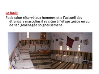 Le laali:
Petit salon réservé aux hommes et a l’accueil des
étrangers masculins il se situe à l’étage ,pièce en cul
de sac ,aménagée soigneusement .
 