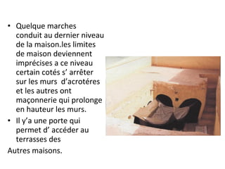 • Quelque marches
conduit au dernier niveau
de la maison.les limites
de maison deviennent
imprécises a ce niveau
certain cotés s’ arrêter
sur les murs d’acrotéres
et les autres ont
maçonnerie qui prolonge
en hauteur les murs.
• Il y’a une porte qui
permet d’ accéder au
terrasses des
Autres maisons.
 