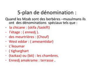 5-plan de dénomination :
Quand les Mzab sont des berbères –musulmans ils
ont des dénominations spéciaux tels que :
- la chicane : (skifa /taskift)
- l’étage : ( ennedj ).
- des meurtrières : (Chouf)
- West eddar : ( amesentidar)
- L’ikoumar
- ( tigharghart
- (tazkaa) ou (bit) : les chambres.
- Ennedj amakrame : terrasse .
 