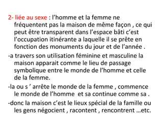 2- liée au sexe : l’homme et la femme ne
fréquentent pas la maison de même façon , ce qui
peut être transparent dans l’espace bâti c’est
l’occupation itinérante a laquelle il se prête en
fonction des monuments du jour et de l’année .
-a travers son utilisation féminine et masculine la
maison apparait comme le lieu de passage
symbolique entre le monde de l’homme et celle
de la femme.
-la ou s ’ arrête le monde de la femme , commence
le monde de l’homme et sa continue comme sa .
-donc la maison c’est le lieux spécial de la famille ou
les gens négocient , racontent , rencontrent …etc.
 