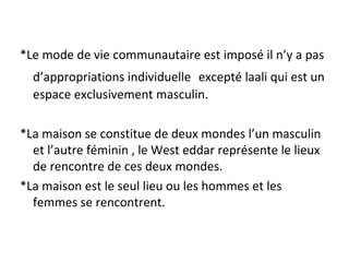 *Le mode de vie communautaire est imposé il n’y a pas
d’appropriations individuelle excepté laali qui est un
espace exclusivement masculin.
*La maison se constitue de deux mondes l’un masculin
et l’autre féminin , le West eddar représente le lieux
de rencontre de ces deux mondes.
*La maison est le seul lieu ou les hommes et les
femmes se rencontrent.
 