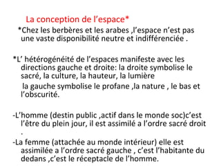 La conception de l’espace*
*Chez les berbères et les arabes ,l’espace n’est pas
une vaste disponibilité neutre et indifférenciée .
*L’ hétérogénéité de l’espaces manifeste avec les
directions gauche et droite: la droite symbolise le
sacré, la culture, la hauteur, la lumière
la gauche symbolise le profane ,la nature , le bas et
l’obscurité.
-L’homme (destin public ,actif dans le monde soc)c’est
l’être du plein jour, il est assimilé a l’ordre sacré droit
.
-La femme (attachée au monde intérieur) elle est
assimilée a l’ordre sacré gauche , c’est l’habitante du
dedans ,c’est le réceptacle de l’homme.
 