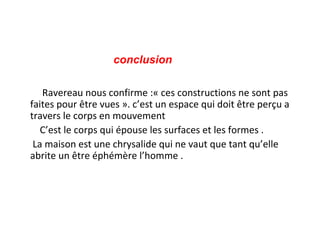 conclusion
Ravereau nous confirme :« ces constructions ne sont pas
faites pour être vues ». c’est un espace qui doit être perçu a
travers le corps en mouvement
C’est le corps qui épouse les surfaces et les formes .
La maison est une chrysalide qui ne vaut que tant qu’elle
abrite un être éphémère l’homme .
 