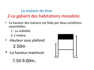 2-Le gabarit des habitations mozabite:
• La hauteur des maisons est fixée par deux conditions
essentielles:
1 - La visibilité.
2- L'ombre.
• -Hauteur sous plafond:
2.50m
• -La hauteur maximum
7.50-9.00m.
La maison du Ksar
 