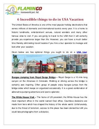 6 Incredible things to do in USA Vacation
The United States of America is one of the most popular holiday destinations that
serves millions of domestic and international tourists every year. It is a home to
historic landmarks, entertainment venues, natural wonders and many other
famous sites to visit. If you are going to travel to the USA then it will certainly
provide you experience larger than life. However, you can have a much better
time thereby eliminating travel hassles if you hire a tour operator to manage and
look after your vacation.
Given below are few optional things you ought to do on a USA tour:
Bungee Jumping from Royal Gorge Bridge – Royal Gorge is a 10 mile long
canyon on the Arkansas in Colorado. Walking or driving across the bridge is
certainly awe inspiring. Often group of people enjoy bungee jumps from the
bridge sides which keeps on organized occasionally. It is a great combination of
adrenaline pumping adventure and scenic splendor.
The White House Visit – The home of US president, the White House has the
most important office in the world named Oval office. Countless decisions are
made from here which has shaped the history of the whole world. Unfortunately,
due to the threat of terrorism, access to this place has been denied but still you
could take photographs from a distance.
 