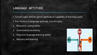 LANGUAGE APTITUDE
▪ Carroll (1981) defines generl aptitude as ‘capabilty of learning a task’
▪ Four factors in language aptitude, Carroll (1965) :
1. Phonemic coding ability
2. Grammatical sensitivity
3. Inductive language learning ability
4. Memory and learning
 