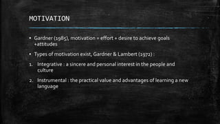MOTIVATION
▪ Gardner (1985), motivation = effort + desire to achieve goals
+attitudes
▪ Types of motivation exist, Gardner & Lambert (1972) :
1. Integrative : a sincere and personal interest in the people and
culture
2. Instrumental : the practical value and advantages of learning a new
language
 