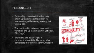 PERSONALITY
▪ Personality characteristics that may
affect L2 learning : extroversion vs
introversion, self esteem, anxiety, risk
taking, etc.
▪ The relationship between personality
variables and L2 learning is not yet clear,
Ellis (1994)
▪ Extroverts are advantaged in
communication skills.They may also
participate more in oral communication
 