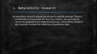 c. Naturalistic research
In naturalistic research people are studied in real life settings. There is
no attempt to manupulate the learning context , nor are subjects
randomly assigned to pre-determined groups. Naturalistics research
also typically involves the collection of qualitative data.
 