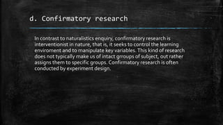 d. Confirmatory research
In contrast to naturalistics enquiry, confirmatory research is
interventionist in nature, that is, it seeks to control the learning
enviroment and to manipulate key variables.This kind of research
does not typically make us of intact grroups of subject, out rather
assigns them to specific groups. Confirmatory research is often
conducted by experiment design.
 