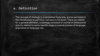 a. Definition
The concept of strategy is a somewhat fuzzy one, and as we noted in
the introduction to part four, not easy to tie down.There we settled
for a general defintion, a startegy consisted of mental or behaviuoral
activity related to some specific stage in overral process of language
acquisition or language use.
 