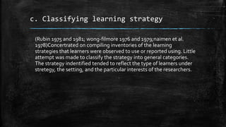 c. Classifying learning strategy
(Rubin 1975 and 1981; wong-filmore 1976 and 1979;naimen et al.
1978)Concertrated on compiling inventories of the learning
strategies that learners were observed to use or reported using. Little
attempt was made to classify the strategy into general categories.
The strategy indentified tended to reflect the type of learners under
stretegy, the setting, and the particular interests of the researchers.
 