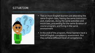 SITUATION
▪ Two or more English learners are attending the
same English class, having the same instructors
and ,materials, doing the same activities and
excercises, proceeding for the same duration of
course program, and living in the same
environment
▪ In the end of the program, these learners have a
kind of English competency assessment. But
they achieve different level of competence.
 