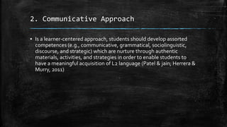 2. Communicative Approach
▪ Is a learner-centered approach, students should develop assorted
competences (e.g., communicative, grammatical, sociolinguistic,
discourse, and strategic) which are nurture through authentic
materials, activities, and strategies in order to enable students to
have a meaningful acquisition of L2 language (Patel & jain; Herrera &
Murry, 2011)
 