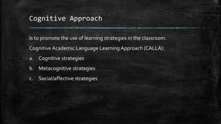 Cognitive Approach
Is to promote the use of learning strategies in the classroom.
Cognitive Academic Language Learning Approach (CALLA):
a. Cognitive strategies
b. Metacognitive strategies
c. Social/affective strategies
 