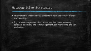 Metacognitive Strategies
▪ Involve tactics that enable L2 students to have the control of their
own learning.
▪ E.g., advance organizer, direct attention, functional planning,
selective attention, and self management, self monitoring and self
evaluation.
 