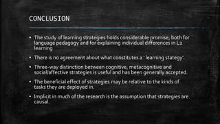 CONCLUSION
▪ The study of learning strategies holds considerable promise, both for
language pedagogy and for explaining individual differences in L2
learning
▪ There is no agreement about what constitutes a ‘ learning stategy’.
▪ Three-way distinction between cognitive, metacognitive and
social/affective strategies is useful and has been generally accepted.
▪ The beneficial effect of strategies may be relative to the kinds of
tasks they are deployed in.
▪ Implicit in much of the research is the assumption that strategies are
causal.
 
