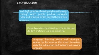 Introduction
Kolb (1984) defines learning styles as the ways
through which people produce concepts,
rules, and principle which directs them in new
situation.
Peirce (2002) defines learning style as the way
student prefers in learning materials.
Language learning styles and strategies
appear to be among the most important
variables influencing performance in a second
language
 