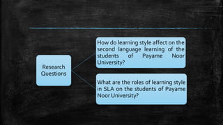 Research
Questions
How do learning style affect on the
second language learning of the
students of Payame Noor
University?
What are the roles of learning style
in SLA on the students of Payame
Noor University?
 