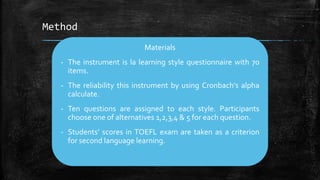 Method
Materials
- The instrument is la learning style questionnaire with 70
items.
- The reliability this instrument by using Cronbach’s alpha
calculate.
- Ten questions are assigned to each style. Participants
choose one of alternatives 1,2,3,4 & 5 for each question.
- Students’ scores in TOEFL exam are taken as a criterion
for second language learning.
 