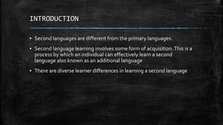 INTRODUCTION
▪ Second languages are different from the primary languages.
▪ Second language learning involves some form of acquisition.This is a
process by which an individual can effectively learn a second
language also known as an additional language
▪ There are diverse learner differences in learning a second language
 