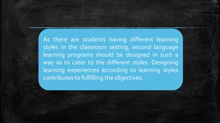 As there are students having different learning
styles in the classroom setting, second language
learning programs should be designed in such a
way as to cater to the different styles. Designing
learning experiences according to learning styles
contributes to fulfilling the objectives.
 