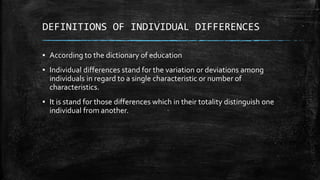 DEFINITIONS OF INDIVIDUAL DIFFERENCES
▪ According to the dictionary of education
▪ Individual differences stand for the variation or deviations among
individuals in regard to a single characteristic or number of
characteristics.
▪ It is stand for those differences which in their totality distinguish one
individual from another.
 