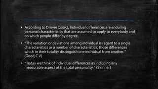 ▪ According to Drnyei (2005), Individual differences are enduring
personal characteristics that are assumed to apply to everybody and
on which people differ by degree.
▪ “The variation or deviations among individual is regard to a single
characteristics or a number of characteristics, those differences
which in their totality distinguish one individual from another.”
(Good,C.V)
▪ “Today we think of individual differences as including any
measurable aspect of the total personality.” (Skinner)
 
