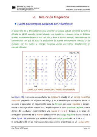 Ministerio de Educación
Universidad Tecnológica Nacional
Facultad Regional Rosario
Departamento de Materias Básicas
ELECTRICIDAD Y MAGNETISMO
Ing. Sandra Silvester Página 184
VI. Inducción Magnética
Fuerza Electromotriz producida por Movimiento:
El desarrollo de la Electrotecnia hasta alcanzar su estado actual, comenzó durante la
década de 1830, cuando Michael Faraday en Inglaterra y Joseph Henry en Estados
Unidos, independientemente uno del otro y casi al mismo tiempo, descubrieron los
fundamentos en que se basa la producción de fuerza electromotriz inducida y los
métodos por los cuales la energía mecánica puede convertirse directamente en
energía eléctrica.
La figura 138 representa un conductor de longitud situado en un campo magnético
uniforme, perpendicular al plano del dibujo y en el sentido que se aleja del lector. Si
se pone el conductor en movimiento hacia la derecha, con una velocidad perpen-
dicular a la longitud del mismo y al campo magnético, cada partícula cargada situada
dentro del conductor experimentará una fuerza dirigida a lo largo del
conductor. El sentido de la fuerza ejercida sobre una carga negativa es de hacia
en la figura 138, mientras que ejercida sobre una carga positiva es de hacia .
El conductor está en las mismas condiciones que si se encontrase en un campo eléc-
figura 138
CONDUCTOR MÓVIL EN UN CAMPO MAGNÉTICO UNIFORME
(a) (b)
−
+
v
b
v
a
l
 