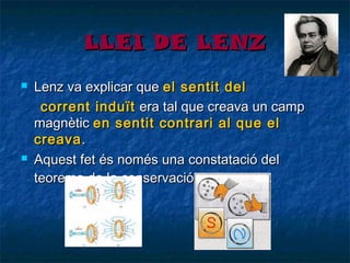 LLEI DE LENZ




Lenz va explicar que el sentit del
corrent induït era tal que creava un camp
magnètic en sentit contrari al que el
creava .
Aquest fet és només una constatació del
teorema de la conservació de l’energia.

 