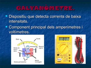GALVANÒMETRE.




Dispositiu que detecta corrents de baixa
intensitats.
Component principal dels amperímetres i
voltímetres.

 