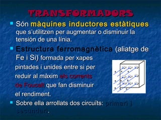 TRANSFORMADORS



Són màquines inductores estàtiques
que s’utilitzen per augmentar o disminuir la
tensión de una línia.





Estructura ferromagnètica (aliatge de
Fe i Si) formada per xapes
pintades i unides entre si per
reduir al màxim els corrents
de Foucalt que fan disminuir
el rendiment.
Sobre ella arrollats dos circuïts: primari i
secundari .

 