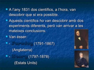 



A l’any 1831 dos científics, a l’hora, van
descobrir que sí era possible.
Aquests científics ho van descobrir amb dos
experiments diferents, però van arrivar a les
mateixes conclusions.



Van ésser:



- Faraday (1791-1867)
(Anglaterra)



- Henry (1797-1878)
(Estats Units)

 