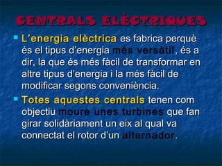 CENTRALS ELÈCTRIQUES




L’energia elèctrica es fabrica perquè
és el tipus d’energia més versàtil , és a
dir, la que és més fàcil de transformar en
altre tipus d’energia i la més fàcil de
modificar segons conveniència.
Totes aquestes centrals tenen com
objectiu moure unes turbines que fan
girar solidàriament un eix al qual va
connectat el rotor d’un alternador .

 
