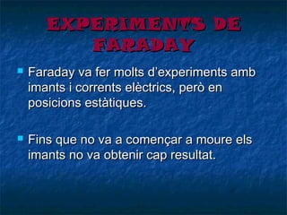 EXPERIMENTS DE
FARADAY




Faraday va fer molts d’experiments amb
imants i corrents elèctrics, però en
posicions estàtiques.
Fins que no va a començar a moure els
imants no va obtenir cap resultat.

 
