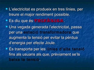 






L’electricitat es produeix en tres línies, per
treure el major rendiment possible.
Es diu que és TRIFÀSICA .
Una vegada generada l’electricitat, passa
per una estació transformadora que
augmenta la tensió per evitar la pèrdua
d’energia per efecte Joule.
És transporta per les línies d’alta tensió
fins als usuaris als que, prèviament se’ls
baixa la tensió .

 