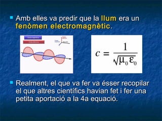 



Amb elles va predir que la llum era un
fenòmen electromagnètic .

Realment, el que va fer va ésser recopilar
el que altres científics havian fet i fer una
petita aportació a la 4a equació.

 