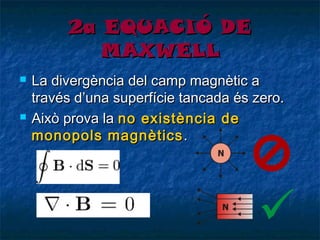 2a EQUACIÓ DE
MAXWELL




La divergència del camp magnètic a
través d’una superfície tancada és zero.
Això prova la no existència de
monopols magnètics .

 
