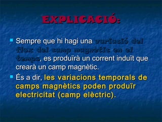 EXPLICACIÓ:




Sempre que hi hagi una variació del
flux del camp magnètic en el
temps, es produïrà un corrent induït que
crearà un camp magnètic.
És a dir, les variacions temporals de
camps magnètics poden produïr
electricitat (camp elèctric).

 