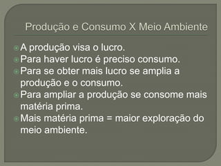 A produção visa o lucro.
Para haver lucro é preciso consumo.
Para se obter mais lucro se amplia a
produção e o consumo.
Para ampliar a produção se consome mais
matéria prima.
Mais matéria prima = maior exploração do
meio ambiente.
 