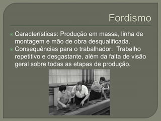 Características: Produção em massa, linha de
montagem e mão de obra desqualificada.
 Consequências para o trabalhador: Trabalho
repetitivo e desgastante, além da falta de visão
geral sobre todas as etapas de produção.
 
