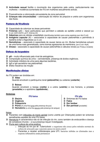 Actividade sexual facilita o movimento dos organismos pela uretra, particularmente nas
   mulheres – incidência aumentada de ITU em mulheres sexualmente activas.

   Possivelmente a colonização pré-existente da zona periuretral.
   Crianças não circuncisadas – colonização do interior do prepúcio e uretra com organismos
   das fezes.

Factores de Virulência
   Capacidade de colonizar as áreas periuretrais
   Fímbrias (pili) – tipos particulares que permitem a adesão ao epitélio uretral e vesical [ver
   E.coli: AAF/I,AAF/II, pili P, fimbrias Dr]
   Adesinas para as células uroepiteliais (identificadas também para outras espécies que não E.coli)
   Antigénio capsular (K) – associados à capacidade de causar pielonefrites e permitindo à
   bactéria evitar a fagocitose [ver E.coli]
   Hemolisinas – associado à capacidade de causar danos ao rim. Muitas hemolisinas actuam
   de uma forma mais generalizada, como toxinas agressoras de membrana. [ver E.coli: HlyA]
   Urease – associado à capacidade de causar pielonefrites e cálculos renais [ver Proteus mirabilis]

Defesas do hospedeiro
   pH – muito influenciado pelo nível de estrogénios.
   Composição química da urina – osmolaridade, presença de ácidos orgânicos.
   Actividade inibidora da urina para algumas bactérias.
   IgG e IgA secretória nas pielonefrites
   Efeito mecânico da micção

Manifestações clínicas
As ITU podem ser divididas em:
         Altas
      Quando envolvem o parênquima renal (pielonefrite) ou ureteres (ureterite)

          Baixas
       Quando envolvem a bexiga (cistite) e a uretra (uretrite) e nos homens, a próstata
       (prostatite) e o epidídimo (epidídimite).

Sintomas
                                ITU baixa                                     ITU alta
           Disúria                                                   Sintomas de ITU baixa
           Urgência                                                  Febre
           Polaquiúria                                               Dor lombar
           Piúria (A urina fica turva pela presença de pus)          Dor perineal (prostatite)
           Hematúria (a urina fica escura pela presença de sangue)

Notas:
   Pacientes com infecções do tracto genital (como uretrite por Chlamydia) podem ter sintomas
   semelhantes aqueles de uma ITU baixa.
   Hematuria é característica não só de infecção do rim, como também de endocardite e doença
   de complexos imunes – a sua presença requer investigação.
   Piuria sem cultura de urina positiva:
          o Infecção do rim por M. Tuberculosis: o organismo não cresce pelos métodos normais de
             cultura de urina pelo que o paciente parece ter piuria esteril
          o Pacientes a receber antibioterapia para UTI: bacterias inibidas ou eliminadas mas a
             resposta inflamatória ainda permanecer
 